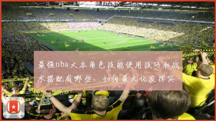 最强nba大本角色技能使用技巧和战术搭配有哪些，如何最大化发挥实力