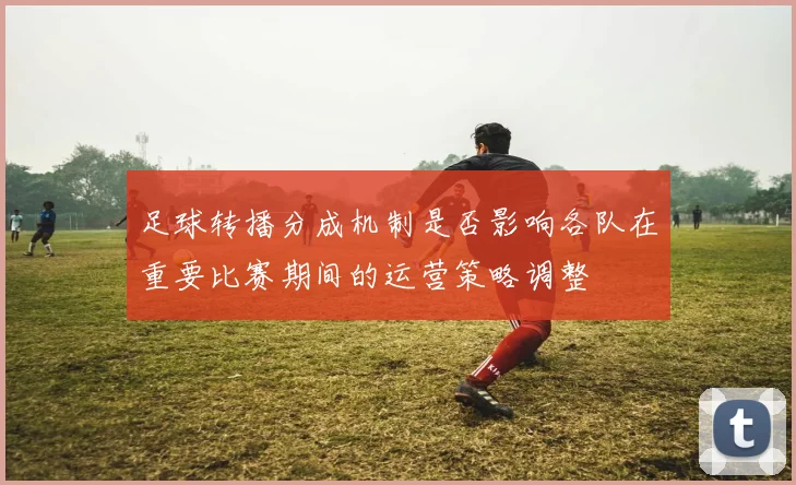 足球转播分成机制是否影响各队在重要比赛期间的运营策略调整