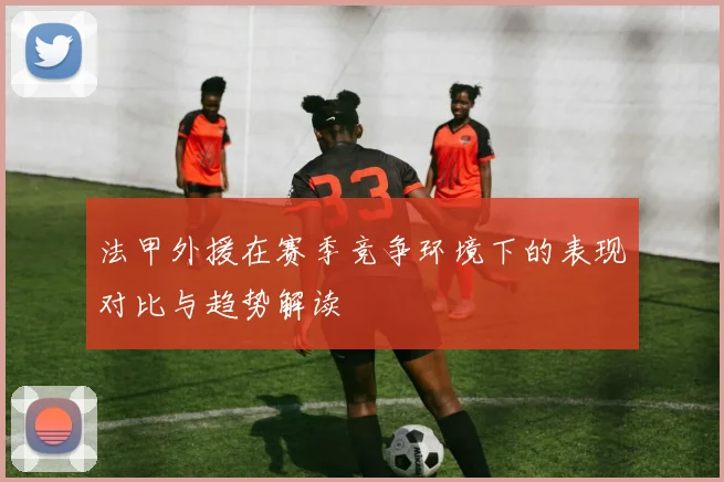 法甲外援在赛季竞争环境下的表现对比与趋势解读