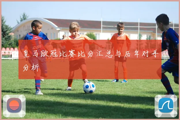 皇马欧冠比赛比分汇总与历年对手分析